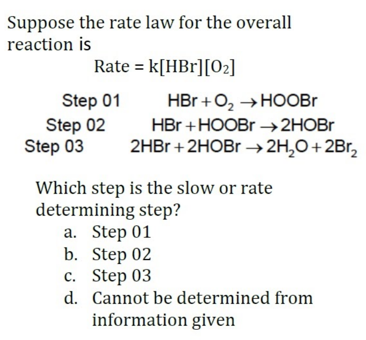 Suppose the rate law for the overall
reaction is
Rate = k[HBr][02]
Step 01
Step 02
Step 03
HBr +O, → HOOBR
HBr +HOOBR →2HOBR
2HBR +2HOBR →2H,0+2Br,
Which step is the slow or rate
determining step?
а. Step 01
b. Step 02
с. Step 03
d. Cannot be determined from
information given

