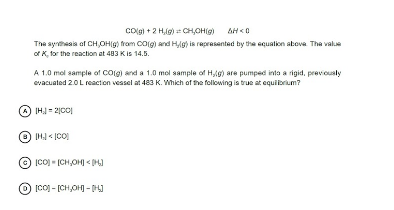 Co(g) + 2 H,(g) = CH,OH(g)
AH < 0
The synthesis of CH,OH(g) from CO(g) and H,(g) is represented by the equation above. The value
of K, for the reaction at 483 K is 14.5.
A 1.0 mol sample of CO(g) and a 1.0 mol sample of H,(g) are pumped into a rigid, previously
evacuated 2.0 L reaction vessel at 483 K. Which of the following is true at equilibrium?
A [H,) = 2[CO]
B [H] < [CO]
[CO] = [CH,OH] < [H]
D [CO] = [CH,OH] = [H,]
