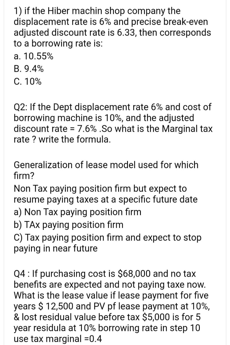 1) if the Hiber machin shop company the
displacement rate is 6% and precise break-even
adjusted discount rate is 6.33, then corresponds
to a borrowing rate is:
a. 10.55%
B. 9.4%
C. 10%
Q2: If the Dept displacement rate 6% and cost of
borrowing machine is 10%, and the adjusted
discount rate = 7.6% .So what is the Marginal tax
rate ? write the formula.
Generalization of lease model used for which
firm?
Non Tax paying position firm but expect to
resume paying taxes at a specific future date
a) Non Tax paying position firm
b) TAX paying position firm
C) Tax paying position firm and expect to stop
paying in near future
Q4: If purchasing cost is $68,000 and no tax
benefits are expected and not paying taxe now.
What is the lease value if lease payment for five
years $ 12,500 and PV pf lease payment at 10%,
& lost residual value before tax $5,000 is for 5
year residula at 10% borrowing rate in step 10
use tax marginal -0.4
