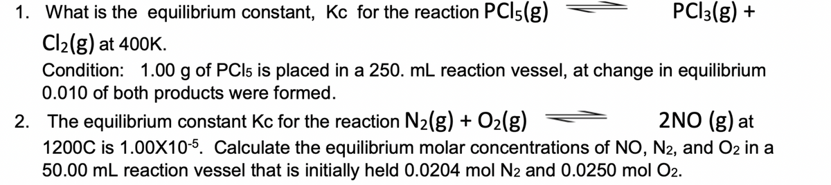 1. What is the equilibrium constant, Kc for the reaction PCI5(g)
PCI3(g) +
Cl2(g) at 400K.
Condition: 1.00 g of PCI5 is placed in a 250. mL reaction vessel, at change in equilibrium
0.010 of both products were formed.
2NO (g) at
2. The equilibrium constant Kc for the reaction N2(g) + O2(g)
1200C is 1.00X10-5. Calculate the equilibrium molar concentrations of NO, N2, and O2 in a
50.00 mL reaction vessel that is initially held 0.0204 mol N2 and 0.0250 mol O2.
