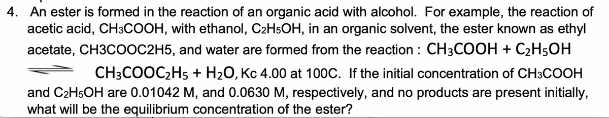 4. An ester is formed in the reaction of an organic acid with alcohol. For example, the reaction of
acetic acid, CH3COOH, with ethanol, C2H5OH, in an organic solvent, the ester known as ethyl
acetate, CH3COOC2H5, and water are formed from the reaction : CH3COOH + C2H5OH
CH3COOC2H5 + H2O, Kc 4.00 at 100C. If the initial concentration of CH3COOH
and C2H5OH are 0.01042 M, and 0.0630 M, respectively, and no products are present initially,
what will be the equilibrium concentration of the ester?
