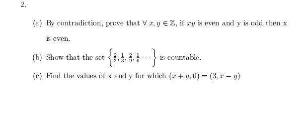 (a) By contradiction, prove that Vr, y € Z, if ry is even and y is odd then x
is even.
(b) Show that the set
is countable.
3 3' 91
(c) Find the values of x and y for which (r + y,0) = (3, I – y)
2.
