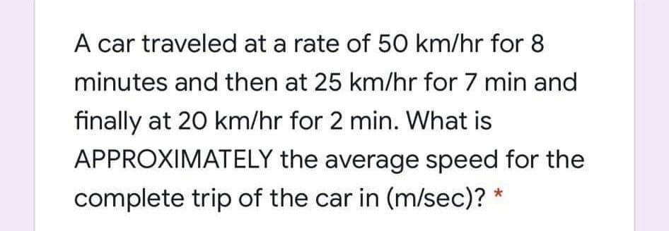 A car traveled at a rate of 50 km/hr for 8
minutes and then at 25 km/hr for 7 min and
finally at 20 km/hr for 2 min. What is
APPROXIMATELY the average speed for the
complete trip of the car in (m/sec)? *
