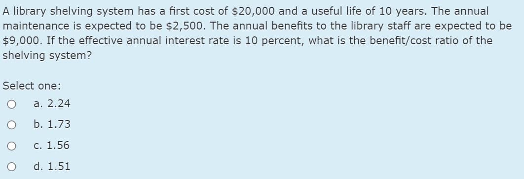 A library shelving system has a first cost of $20,000 and a useful life of 10 years. The annual
maintenance is expected to be $2,500. The annual benefits to the library staff are expected to be
$9,000. If the effective annual interest rate is 10 percent, what is the benefit/cost ratio of the
shelving system?
Select one:
a. 2.24
b. 1.73
с. 1.56
d. 1.51
