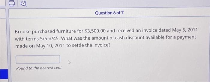 Question 6 of 7
Brooke purchased furniture for $3,500.00 and received an invoice dated May 5, 2011
with terms 5/5 n/45. What was the amount of cash discount available for a payment
made on May 10, 2011 to settle the invoice?
Round to the nearest cent