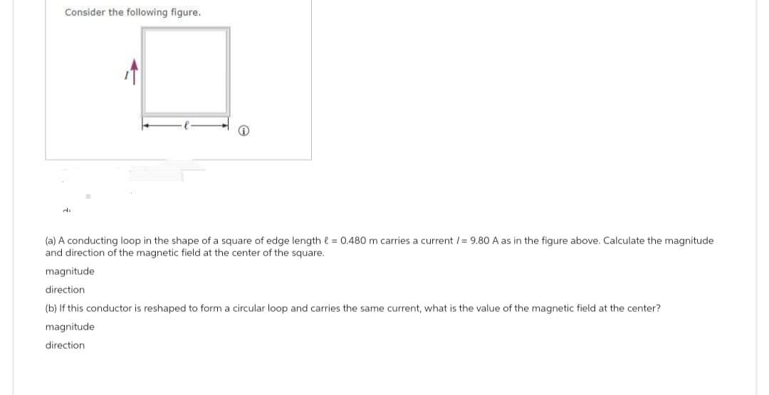 Consider the following figure.
4
J
(a) A conducting loop in the shape of a square of edge length = 0.480 m carries a current /= 9.80 A as in the figure above. Calculate the magnitude
and direction of the magnetic field at the center of the square.
magnitude
direction
(b) If this conductor is reshaped to form a circular loop and carries the same current, what is the value of the magnetic field at the center?
magnitude.
direction.