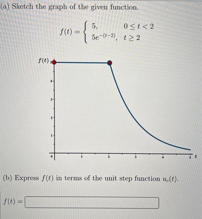 (a) Sketch the graph of the given function.
{
f(t) s
f(t) =
3
21
1
f(t)=
5,
0 < t < 2
5e-(t-2), t≥2
(b) Express f(t) in terms of the unit step function uc(t).
5