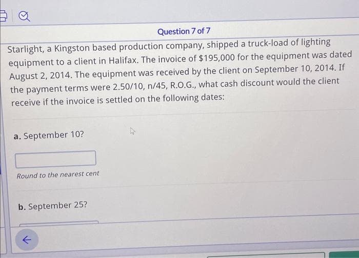 Question 7 of 7
Starlight, a Kingston based production company, shipped a truck-load of lighting
equipment to a client in Halifax. The invoice of $195,000 for the equipment was dated
August 2, 2014. The equipment was received by the client on September 10, 2014. If
the payment terms were 2.50/10, n/45, R.O.G., what cash discount would the client
receive if the invoice is settled on the following dates:
a. September 10?
Round to the nearest cent
b. September 25?
个