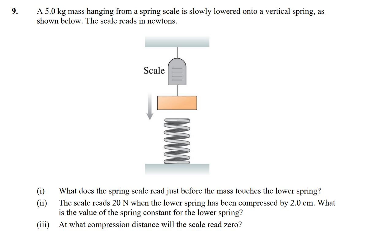 9.
A 5.0 kg mass hanging from a spring scale is slowly lowered onto a vertical spring, as
shown below. The scale reads in newtons.
(i)
(ii)
(iii)
Scale
ww
What does the spring scale read just before the mass touches the lower spring?
The scale reads 20 N when the lower spring has been compressed by 2.0 cm. What
is the value of the spring constant for the lower spring?
At what compression distance will the scale read zero?
