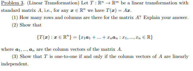 Problem 3. (Linear Transformation) Let T: R → Rm be a linear transformation with
standard matrix A, i.e., for any z ER" we have T(x) = Ax.
(1) How many rows and columns are there for the matrix A? Explain your answer.
(2) Show that
{T(x) : x € R¹} = {x₁α₁ + . +Inan: T1,..., n = R}
where a1,..., an are the column vectors of the matrix A.
(3) Show that T is one-to-one if and only if the column vectors of A are linearly
independent.