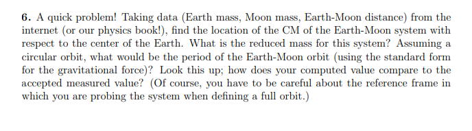 6. A quick problem! Taking data (Earth mass, Moon mass, Earth-Moon distance) from the
internet (or our physics book!), find the location of the CM of the Earth-Moon system with
respect to the center of the Earth. What is the reduced mass for this system? Assuming a
circular orbit, what would be the period of the Earth-Moon orbit (using the standard form
for the gravitational force)? Look this up; how does your computed value compare to the
accepted measured value? (Of course, you have to be careful about the reference frame in
which you are probing the system when defining a full orbit.)
