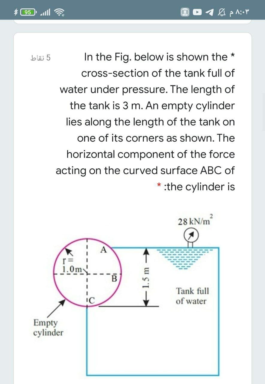 95
bläi 5
In the Fig. below is shown the *
cross-section of the tank full of
water under pressure. The length of
the tank is 3 m. An empty cylinder
lies along the length of the tank on
one of its corners as shown. The
horizontal component of the force
acting on the curved surface ABC of
* :the cylinder is
28 kN/m
A
r=
1.0m
Tank full
of water
Empty
cylinder
