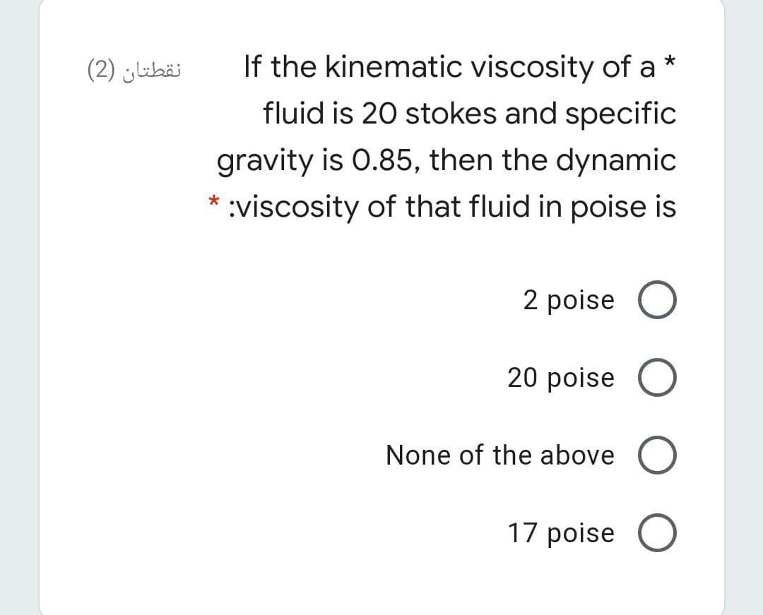 نقطتان )2(
If the kinematic viscosity of a *
fluid is 20 stokes and specific
gravity is 0.85, then the dynamic
:viscosity of that fluid in poise is
2 poise O
20 poise
None of the above O
17 poise
