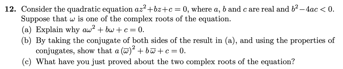12. Consider the quadratic equation az+bz+c= 0, where a, b and c are real and b² – 4ac < 0.
Suppose that w is one of the complex roots of the equation.
(a) Explain why aw? + bw + c = 0.
(b) By taking the conjugate of both sides of the result in (a), and using the properties of
conjugates, show that a (w) +bw+c= 0.
(c) What have you just proved about the two complex roots of the equation?
2
