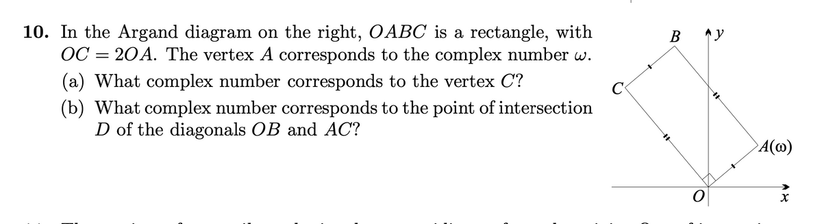 10. In the Argand diagram on the right, OABC is a rectangle, with
OC = 20A. The vertex A corresponds to the complex number w.
(a) What complex number corresponds to the vertex C?
(b) What complex number corresponds to the point of intersection
D of the diagonals OB and AC?
B ^y
C
A(@)

