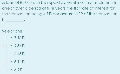 A loan of £5,000 is to be repaid by level monthly instalments in
arrear over a period of five years,the flat rate of interest for
this transaction being 4.7% per annum. APR of the transaction
is
Select one:
a. 7.13%
b. 9.54%
C. 6.45%
d. 5.16%
e. 8.9%
