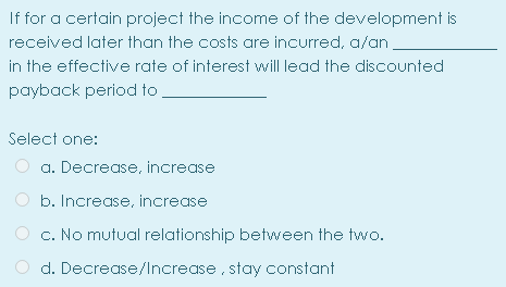 If for a certain project the income of the development is
received later than the costs are incurred, a/an
in the effective rate of interest will lead the discounted
payback period to
Select one:
a. Decrease, increase
b. Increase, increase
c. No mutual relationship between the two.
d. Decrease/lncrease, stay constant
