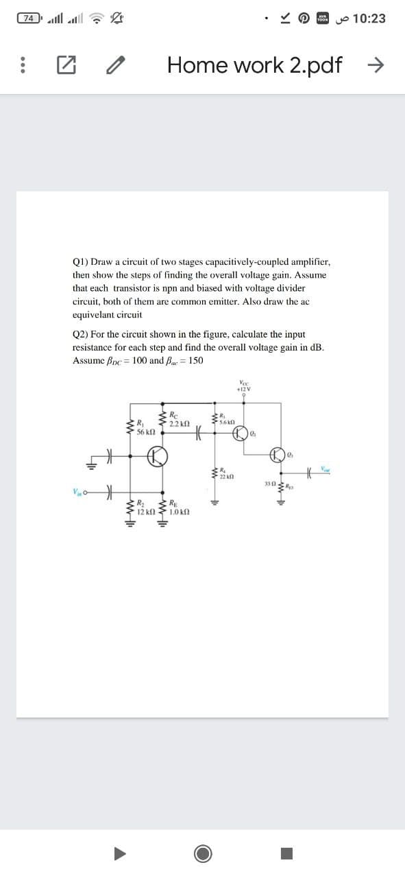 (74 ll a 2
o 10:23
Home work 2.pdf
Q1) Draw a circuit of two stages capacitively-coupled amplifier,
then show the steps of finding the overall voltage gain. Assume
that each transistor is npn and biased with voltage divider
circuit, both of them are common emitter. Also draw the ac
equivelant circuit
Q2) For the circuit shown in the figure, calculate the input
resistance for each step and find the overall voltage gain in
Assume Bpc = 100 and B = 150
Voc
+12 V
2.2 kf
5.6 kn
Ry
56 kn
22 k0
R RE
12 kn 1.0 k
