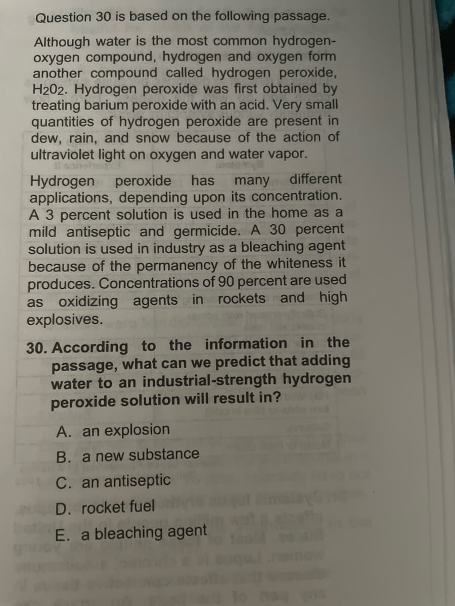 Question 30 is based on the following passage.
Although water is the most common hydrogen-
oxygen compound, hydrogen and oxygen form
another compound called hydrogen peroxide,
H202. Hydrogen peroxide was first obtained by
treating barium peroxide with an acid. Very small
quantities of hydrogen peroxide are present in
dew, rain, and snow because of the action of
ultraviolet light on oxygen and water vapor.
different
Hydrogen
applications, depending upon its concentration.
A 3 percent solution is used in the home as a
mild antiseptic and germicide. A 30 percent
solution is used in industry as a bleaching agent
because of the permanency of the whiteness it
produces. Concentrations of 90 percent are used
as oxidizing agents in rockets and high
explosives.
peroxide has
many
30. According to the information in the
passage, what can we predict that adding
water to an industrial-strength hydrogen
peroxide solution will result in?
A. an explosion
B. a new substance
C. an antiseptic
D. rocket fuel
E. a bleaching agent
