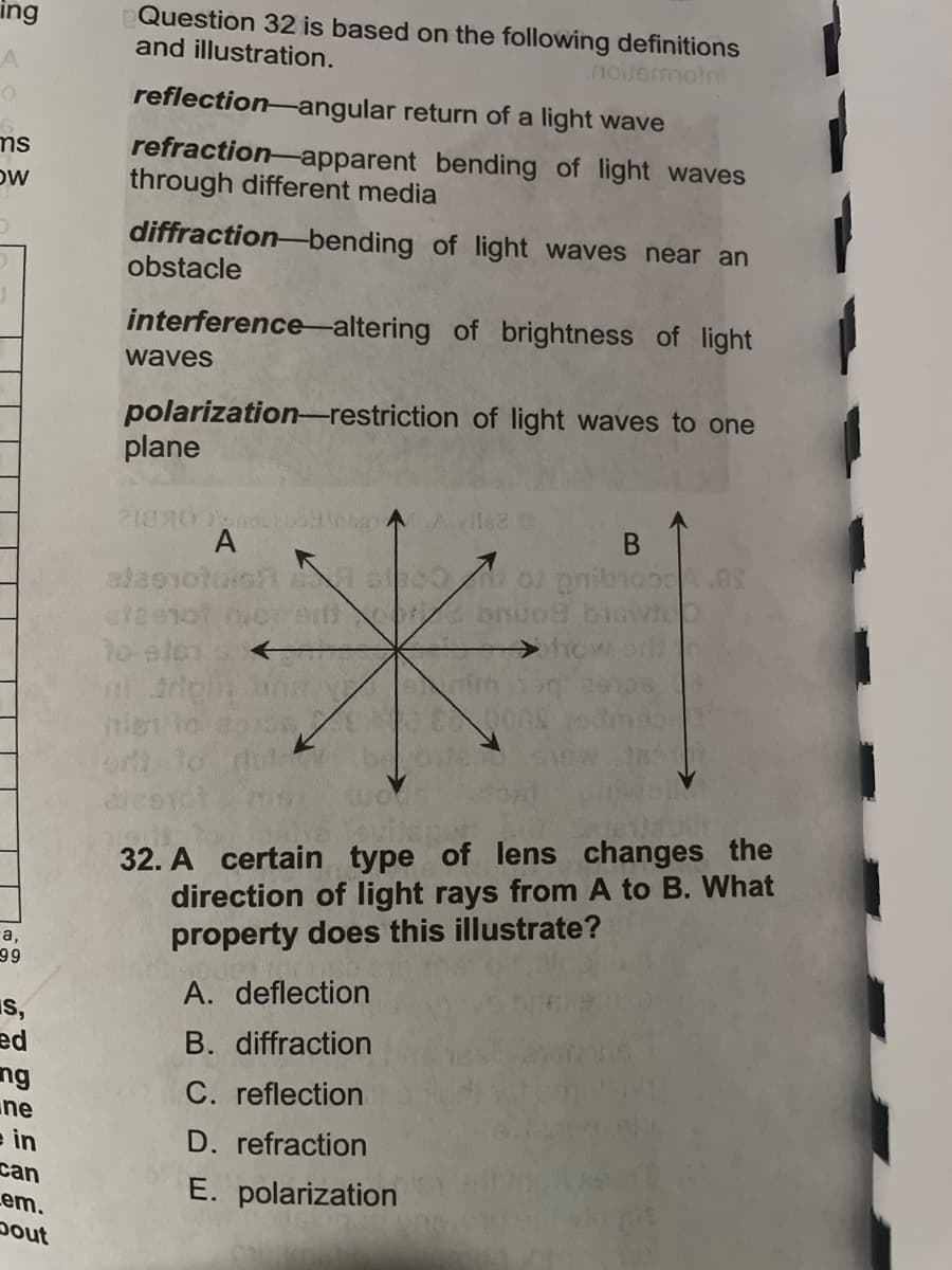 Question 32 is based on the following definitions
and illustration.
ing
noiuermotni
reflection-angular return of a light wave
refraction-apparent bending of light waves
through different media
ms
DW
diffraction-bending of light waves near an
obstacle
interference-altering of brightness of light
waves
polarization-restriction of light waves to one
plane
米i
Avile
A
B
cteenot
to elen s
nien to
or to
32. A certain type of lens changes the
direction of light rays from A to B. What
property does this illustrate?
а,
99
A. deflection
s,
ed
ng
ne
e in
B. diffraction
C. reflection
D. refraction
can
E. polarization
Lem.
pout

