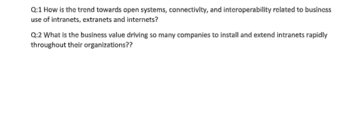 Q:1 How is the trend towards open systems, connectivity, and interoperability related to business
use of intranets, extranets and internets?
Q:2 What is the business value driving so many companies to install and extend intranets rapidly
throughout their organizations??
