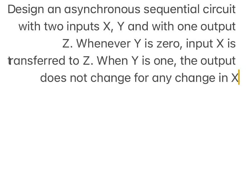 Design an asynchronous sequential circuit
with two inputs X, Y and with one output
Z. Whenever Y is zero, input X is
ransferred to Z. When Y is one, the output
does not change for any change in X
