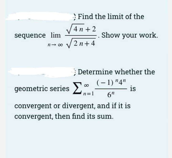 Find the limit of the
V4 n +2
sequence lim
Show your work.
2n+4
Determine whether the
geometric series
(-1) "4"
is
00
n=1
6"
convergent or divergent, and if it is
convergent, then find its sum.
