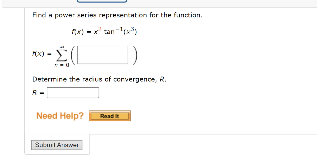 Find a power series representation for the function.
f(x) = x2 tan-1(x³)
f(x) = )
Σ
n = 0
Determine the radius of convergence, R.
R =
Need Help?
Read It
Submit Answer
