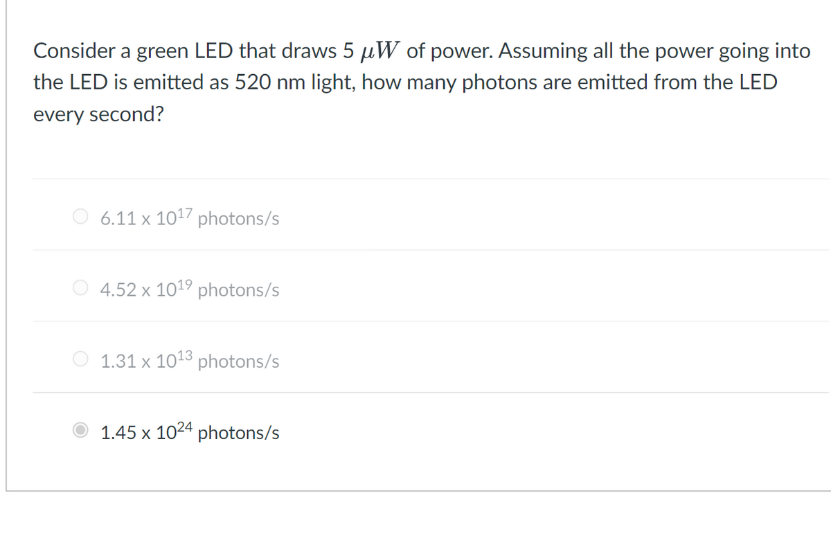 Consider a green LED that draws 5 µW of power. Assuming all the power going into
the LED is emitted as 520 nm light, how many photons are emitted from the LED
every second?
6.11 x 1017 photons/s
4.52 x 1019 photons/s
1.31 x 1013 photons/s
1.45 x 1024 photons/s
