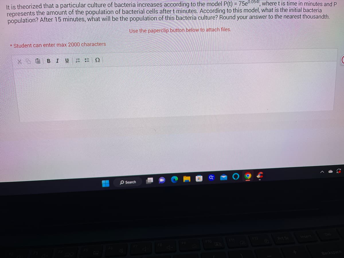 It is theorized that a particular culture of bacteria increases according to the model P(t) = 75e0.054t, where t is time in minutes and P
represents the amount of the population of bacterial cells after t minutes. According to this model, what is the initial bacteria
population? After 15 minutes, what will be the population of this bacteria culture? Round your answer to the nearest thousandth.
Use the paperclip button below to attach files.
*Student can enter max 2000 characters
XGBIU
ΕΞΩ
F5
--
F6
Search
F7
F8
F9
F10
28
F11
F12
Insert
Backspace