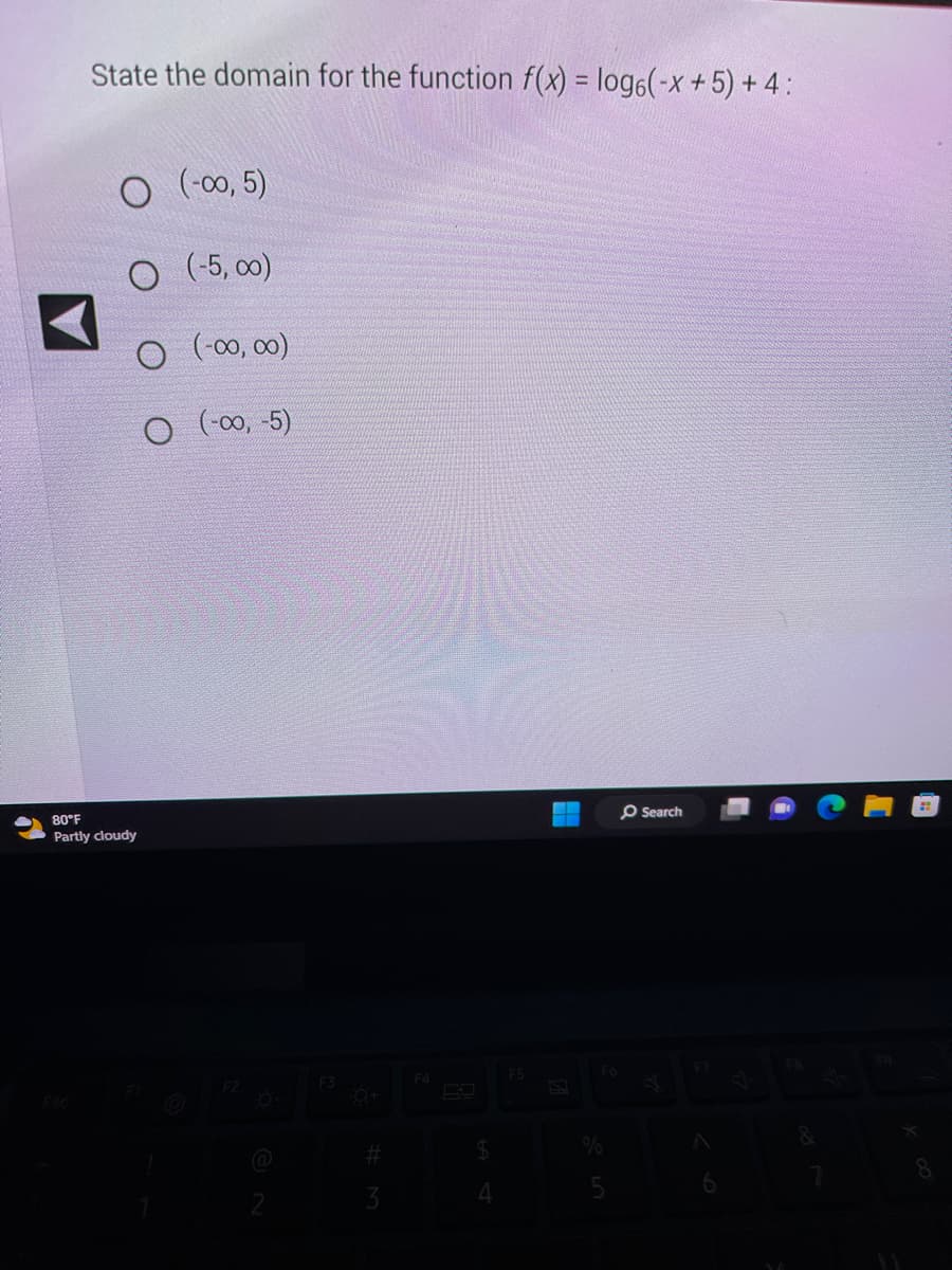 ✔
State the domain for the function f(x) = log6(-x + 5) + 4:
(-00, 5)
(-5,00)
O (-00,00)
O (-00,-5)
80°F
Partly cloudy
#
3
F4
$
4
F5
Search
F7
8
