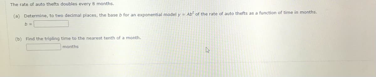 The rate of auto thefts doubles every 8 months.
(a) Determine, to two decimal places, the base b for an exponential model y = Ab of the rate of auto thefts as a function of time in months.
b =
(b) Find the tripling time to the nearest tenth of a month.
months
