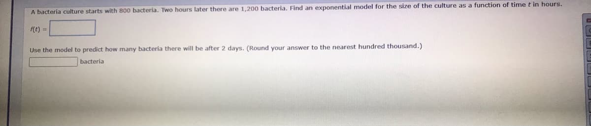 A bacteria culture starts with 800 bacteria, Two hours later there are 1.200 bacteria, Find an exponential model for the size of the culture as a function of time t in hours.
f(t) =
Use the model to predict how many bacteria there will be after 2 days. (Round your answer to the nearest hundred thousand.)
bacteria
