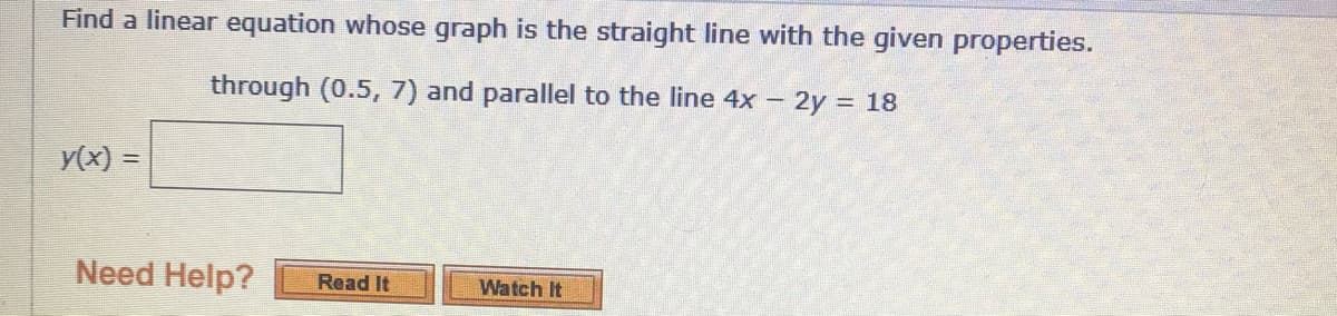 Find a linear equation whose graph is the straight line with the given properties.
through (0.5, 7) and parallel to the line 4x - 2y = 18
y(x) =
Need Help?
Read It
Watch It
