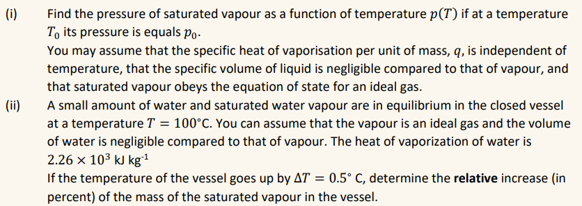 (i)
(ii)
Find the pressure of saturated vapour as a function of temperature p(T) if at a temperature
To its pressure is equals po.
You may assume that the specific heat of vaporisation per unit of mass, q, is independent of
temperature, that the specific volume of liquid is negligible compared to that of vapour, and
that saturated vapour obeys the equation of state for an ideal gas.
A small amount of water and saturated water vapour are in equilibrium in the closed vessel
at a temperature T = 100°C. You can assume that the vapour is an ideal gas and the volume
of water is negligible compared to that of vapour. The heat of vaporization of water is
2.26 × 10³ kJ kg-¹
If the temperature of the vessel goes up by AT = 0.5° C, determine the relative increase (in
percent) of the mass of the saturated vapour in the vessel.