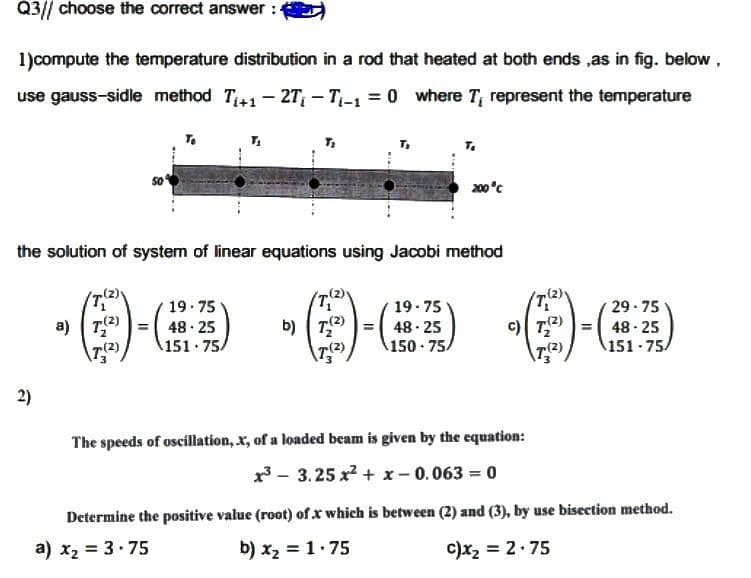 Q3// choose the correct answer :
1)compute the temperature distribution in a rod that heated at both ends ,as in fig. below,
use gauss-sidle method T₁+12T₁-T₁-1=0 where T, represent the temperature
To
200°C
the solution of system of linear equations using Jacobi method
TY
(T₁
19.75
19.75
48.25
151 75A
b) 7(2)
29-75
48-25
a) T(2)
(7.(2)
48-25
\T₂(²)
150-75/
151-75/
The speeds of oscillation, x, of a loaded beam is given by the equation:
³3.25x² + x -0.063 = 0
Determine the positive value (root) of .x which is between (2) and (3), by use bisection method.
a) x₂ = 3.75
b) x₂ = 1.75
c)x₂ = 2.75
2)
c) 7(²)
T(2)