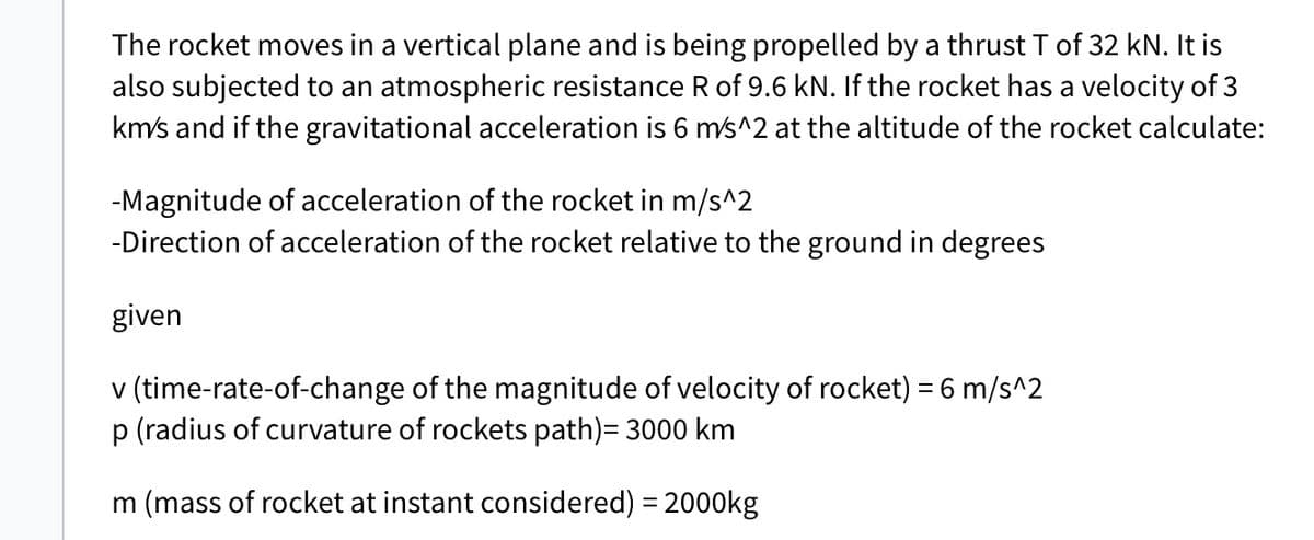 The rocket moves in a vertical plane and is being propelled by a thrust T of 32 kN. It is
also subjected to an atmospheric resistance R of 9.6 kN. If the rocket has a velocity of 3
km/s and if the gravitational acceleration is 6 m/s^2 at the altitude of the rocket calculate:
-Magnitude of acceleration of the rocket in m/s^2
-Direction of acceleration of the rocket relative to the ground in degrees
given
v (time-rate-of-change of the magnitude of velocity of rocket) = 6 m/s^2
p (radius of curvature of rockets path)= 3000 km
m (mass of rocket at instant considered) = 2000kg