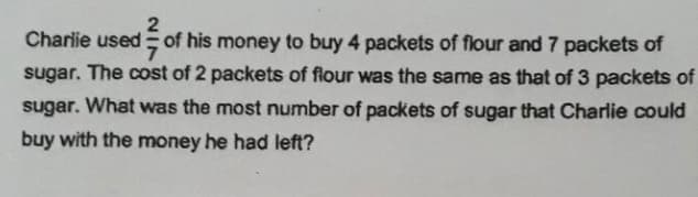 Charlie used of his money to buy 4 packets of flour and 7 packets of
sugar. The cost of 2 packets of flour was the same as that of 3 packets of
sugar. What was the most number of packets of sugar that Charlie could
buy with the money he had left?
