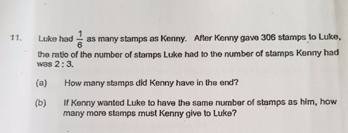 11.
Luke had
as many stamps as Kenny. After Kenny gave 306 stamps to Luke,
the ratio of the number of stamps Luke had to the number of stamps Kenny had
was 2:3.
(a)
How many stamps did Kenny have in the end?
If Kenny wanted Luke to have the same number of stamps as him, how
many more stamps must Kenny give to Luke?
(b)
