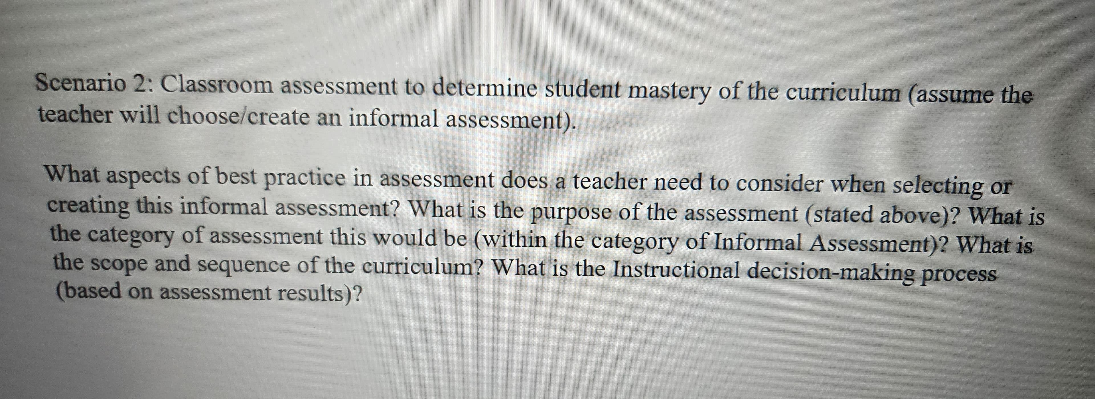 Scenario 2: Classroom assessment to determine student mastery of the curriculum (assume the
teacher will choose/create an informal assessment).
What aspects of best practice in assessment does a teacher need to consider when selecting or
creating this informal assessment? What is the purpose of the assessment (stated above)? What is
the category of assessment this would be (within the category of Informal Assessment)? What is
the scope and sequence of the curriculum? What is the Instructional decision-making process
(based on assessment results)?