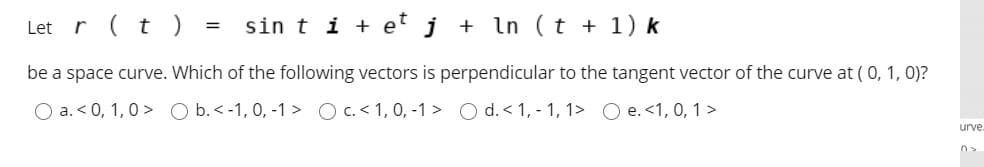 Let r (t ) :
sin t i + e j + In (t + 1) k
be a space curve. Which of the following vectors is perpendicular to the tangent vector of the curve at (0, 1, 0)?
O a. < 0, 1,0 > O b.< -1, 0, -1 > O C.<1, 0, -1 > O d. < 1, - 1, 1> O e. <1, 0, 1>
urve.
