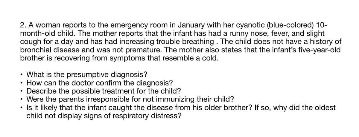 2. A woman reports to the emergency room in January with her cyanotic (blue-colored) 10-
month-old child. The mother reports that the infant has had a runny nose, fever, and slight
cough for a day and has had increasing trouble breathing . The child does not have a history of
bronchial disease and was not premature. The mother also states that the infant's five-year-old
brother is recovering from symptoms that resemble a cold.
· What is the presumptive diagnosis?
How can the doctor confirm the diagnosis?
Describe the possible treatment for the child?
Were the parents irresponsible for not immunizing their child?
Is it likely that the infant caught the disease from his older brother? If so, why did the oldest
child not display signs of respiratory distress?
