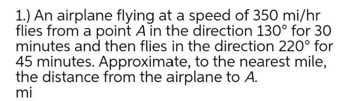 1.) An airplane flying at a speed of 350 mi/hr
flies from a point A in the direction 130° for 30
minutes and then flies in the direction 220° for
45 minutes. Approximate, to the nearest mile,
the distance from the airplane to A.
mi
