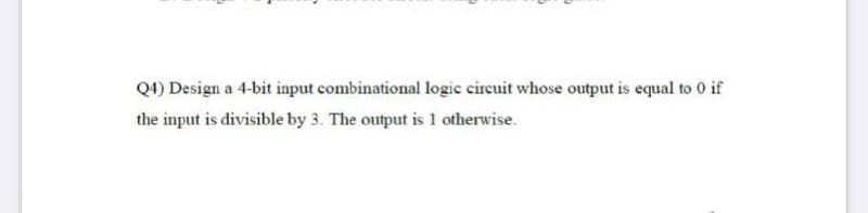 Q4) Design a 4-bit input combinational logic cireuit whose output is equal to 0 if
the input is divisible by 3. The output is 1 otherwise.
