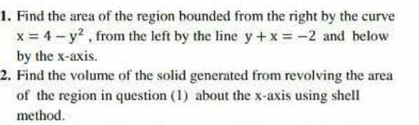 1. Find the area of the region bounded from the right by the curve
x = 4- y2, from the left by the line y+x -2 and below
by the x-axis.
2. Find the volume of the solid generated from revolving the area
of the region in question (1) about the x-axis using shell
method.
