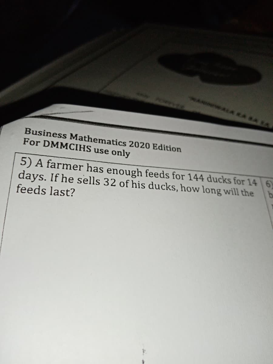 Business Mathematics 2020 Edition
For DMMCIHS use only
5) A farmer has enough feeds for 144 ducks for 14 6)
days. If he sells 32 of his ducks, how long will the
feeds last?
