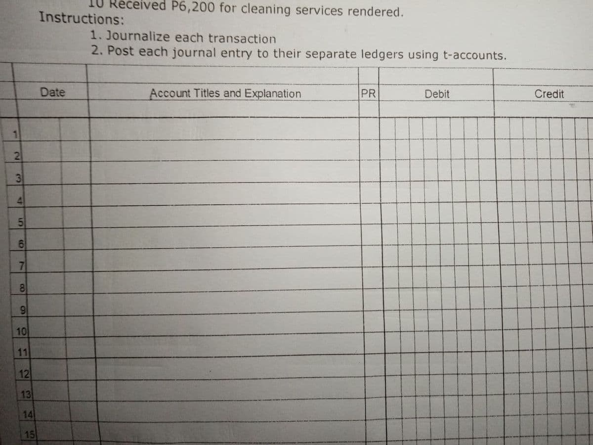 10 Received P6,200 for cleaning services rendered.
Instructions:
1. Journalize each transaction
2. Post each journal entry to their separate ledgers using t-accounts.
Date
Account Titles and Explanation
PR
Debit
Credit
21
4.
7
8
10
11
12
13
14
15
