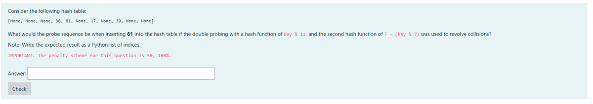 Consider the following hash table:
[None, None, None, 36, 81, None, 17, None, 30, None, None]
What would the probe sequence be when inserting 61 into the hash table if the double probing with a hash function of key % 11 and the second hash function of 7- (key % 7) was used to revolve collisions?
Note: Write the expected result as a Python list of indices.
IMPORTANT: The penalty scheme for this question is 50, 100%.
Answer:
Check