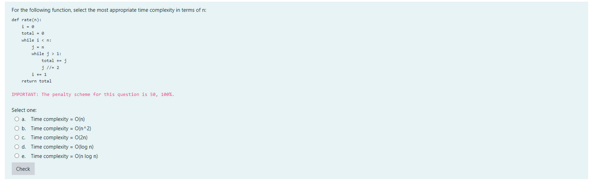 For the following function, select the most appropriate time complexity in terms of n:
def rate(n):
i = 0
total = 0
while in:
j= n
while j > 1:
total + j
j // = 2
i += 1
return total
IMPORTANT: The penalty scheme for this question is 50, 100%.
Select one:
O a. Time complexity = O(n)
O b.
Time complexity = O(n^2)
O c.
Time complexity = O(2n)
O d.
Time complexity = O(log n)
e. Time complexity = O(n log n)
Check