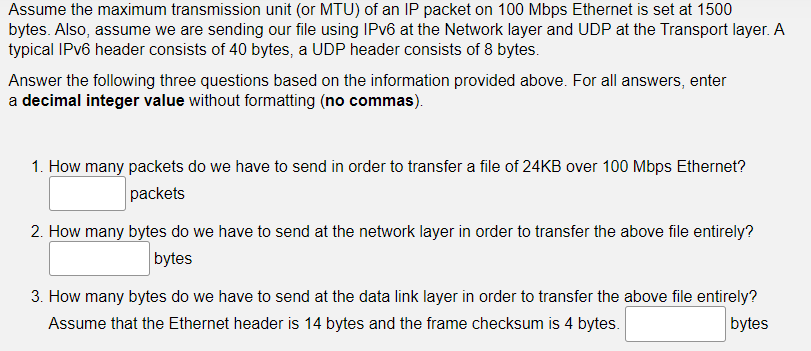 Assume the maximum transmission unit (or MTU) of an IP packet on 100 Mbps Ethernet is set at 1500
bytes. Also, assume we are sending our file using IPv6 at the Network layer and UDP at the Transport layer. A
typical IPv6 header consists of 40 bytes, a UDP header consists of 8 bytes.
Answer the following three questions based on the information provided above. For all answers, enter
a decimal integer value without formatting (no commas).
1. How many packets do we have to send in order to transfer a file of 24KB over 100 Mbps Ethernet?
packets
2. How many bytes do we have to send at the network layer in order to transfer the above file entirely?
bytes
3. How many bytes do we have to send at the data link layer in order to transfer the above file entirely?
Assume that the Ethernet header is 14 bytes and the frame checksum is 4 bytes.
bytes